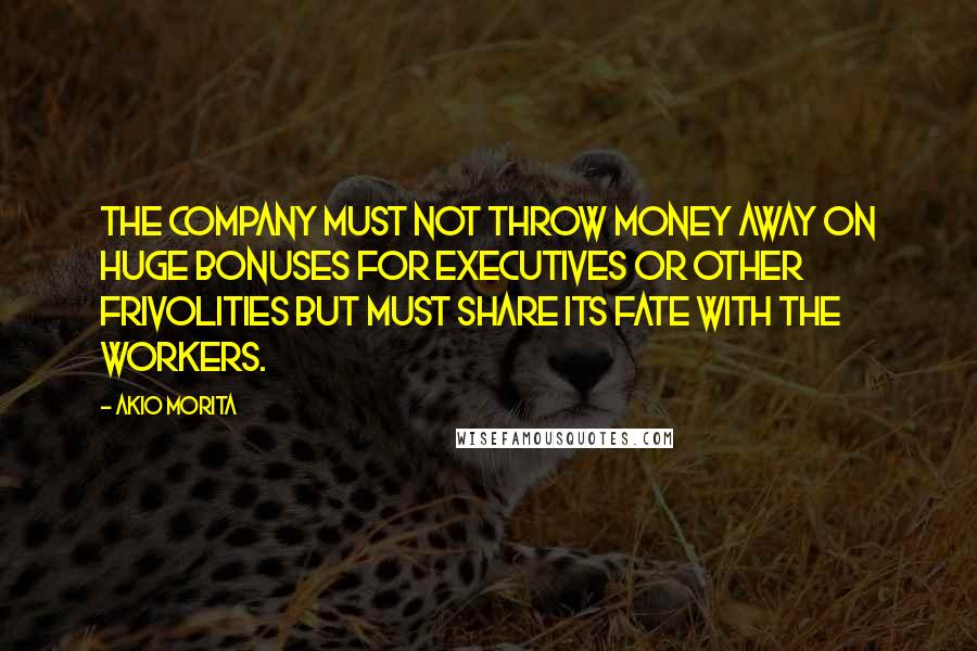 Akio Morita Quotes: The company must not throw money away on huge bonuses for executives or other frivolities but must share its fate with the workers.