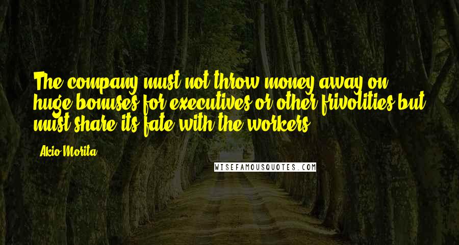 Akio Morita Quotes: The company must not throw money away on huge bonuses for executives or other frivolities but must share its fate with the workers.