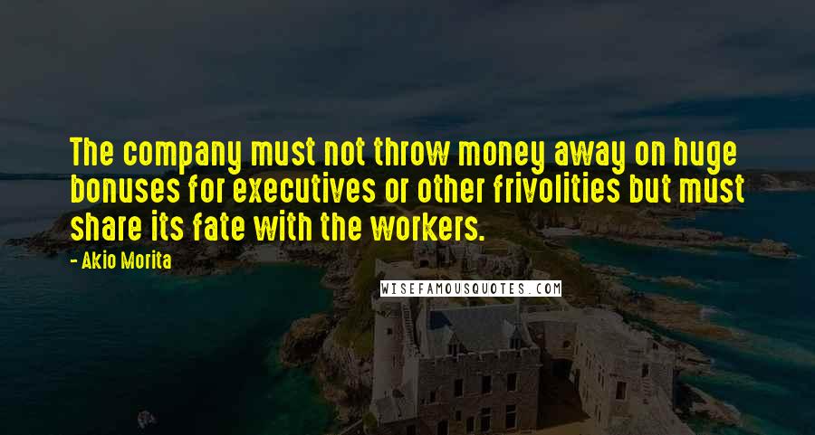 Akio Morita Quotes: The company must not throw money away on huge bonuses for executives or other frivolities but must share its fate with the workers.