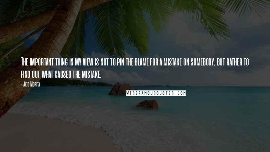 Akio Morita Quotes: The important thing in my view is not to pin the blame for a mistake on somebody, but rather to find out what caused the mistake.