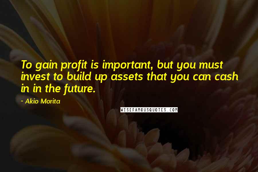 Akio Morita Quotes: To gain profit is important, but you must invest to build up assets that you can cash in in the future.