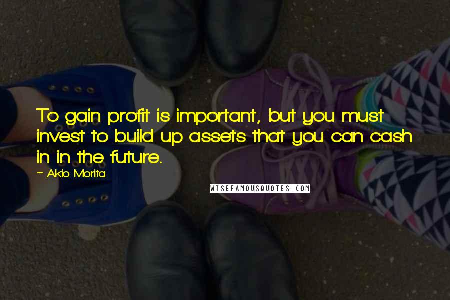 Akio Morita Quotes: To gain profit is important, but you must invest to build up assets that you can cash in in the future.