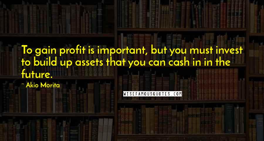 Akio Morita Quotes: To gain profit is important, but you must invest to build up assets that you can cash in in the future.