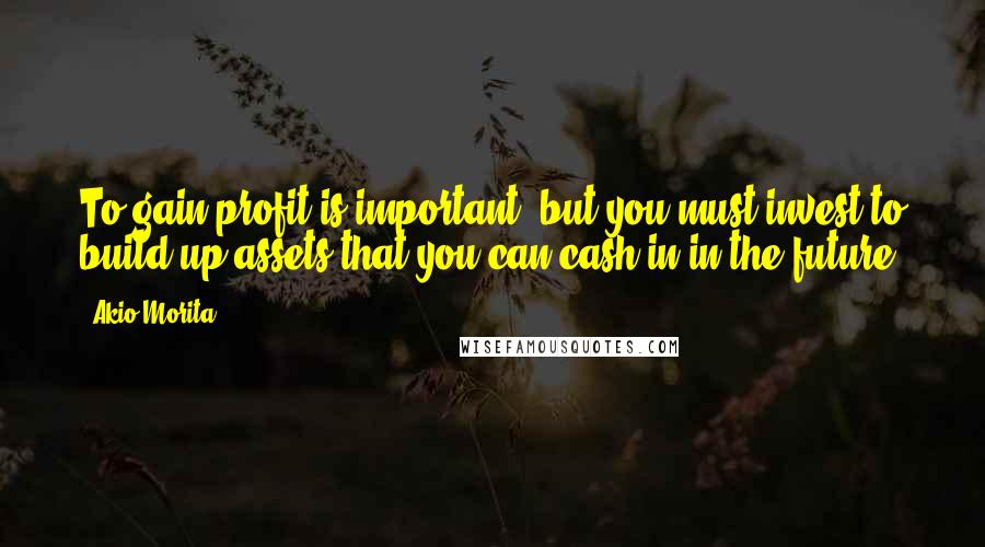 Akio Morita Quotes: To gain profit is important, but you must invest to build up assets that you can cash in in the future.