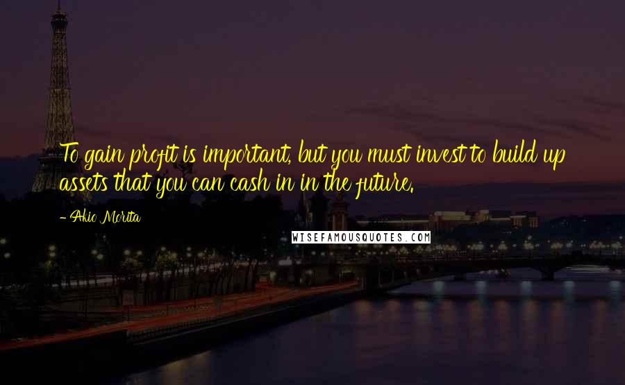 Akio Morita Quotes: To gain profit is important, but you must invest to build up assets that you can cash in in the future.