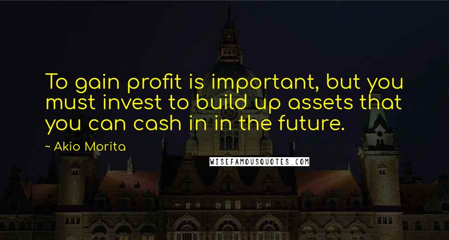 Akio Morita Quotes: To gain profit is important, but you must invest to build up assets that you can cash in in the future.