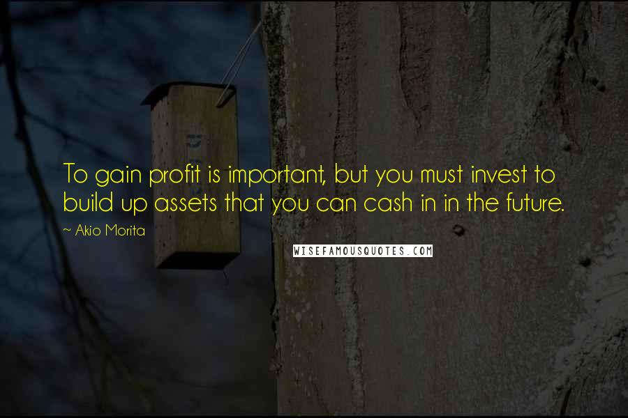 Akio Morita Quotes: To gain profit is important, but you must invest to build up assets that you can cash in in the future.