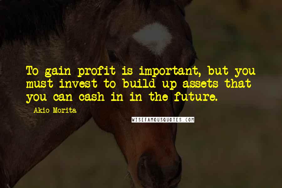 Akio Morita Quotes: To gain profit is important, but you must invest to build up assets that you can cash in in the future.