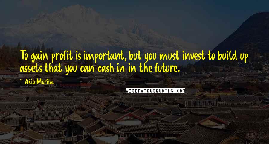 Akio Morita Quotes: To gain profit is important, but you must invest to build up assets that you can cash in in the future.