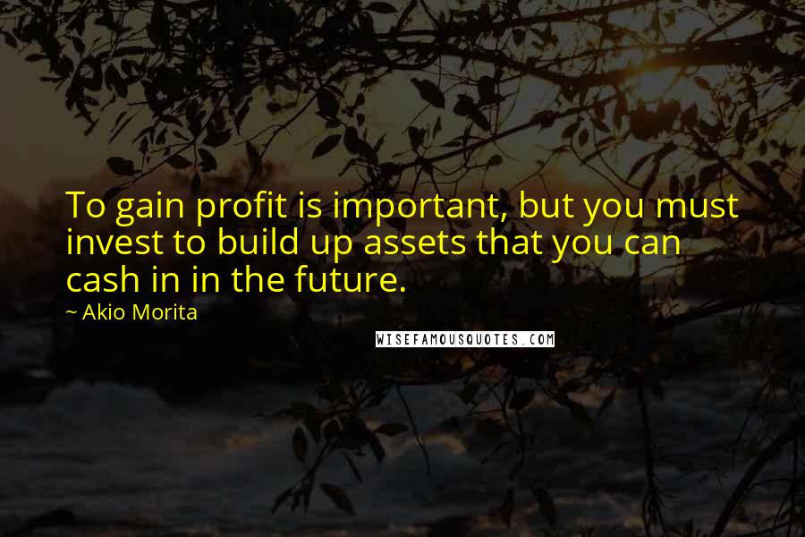 Akio Morita Quotes: To gain profit is important, but you must invest to build up assets that you can cash in in the future.