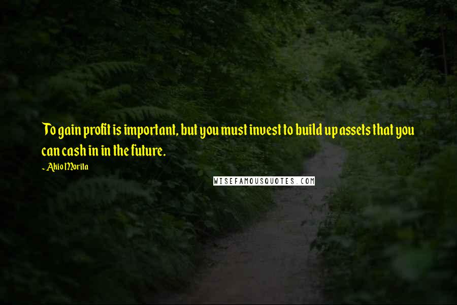 Akio Morita Quotes: To gain profit is important, but you must invest to build up assets that you can cash in in the future.