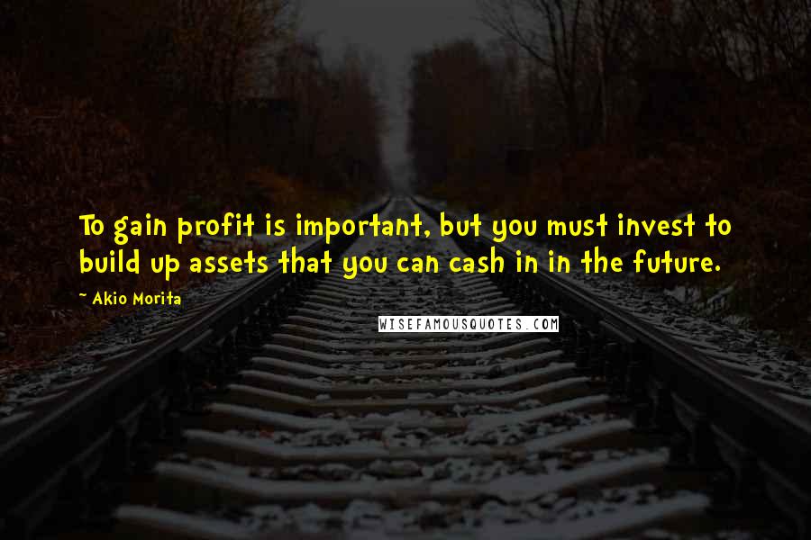 Akio Morita Quotes: To gain profit is important, but you must invest to build up assets that you can cash in in the future.