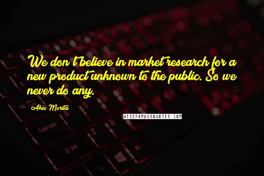 Akio Morita Quotes: We don't believe in market research for a new product unknown to the public. So we never do any.