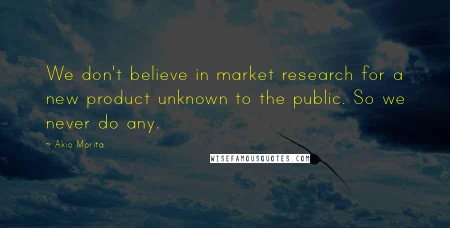 Akio Morita Quotes: We don't believe in market research for a new product unknown to the public. So we never do any.