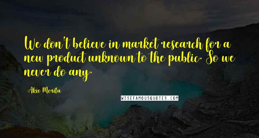 Akio Morita Quotes: We don't believe in market research for a new product unknown to the public. So we never do any.