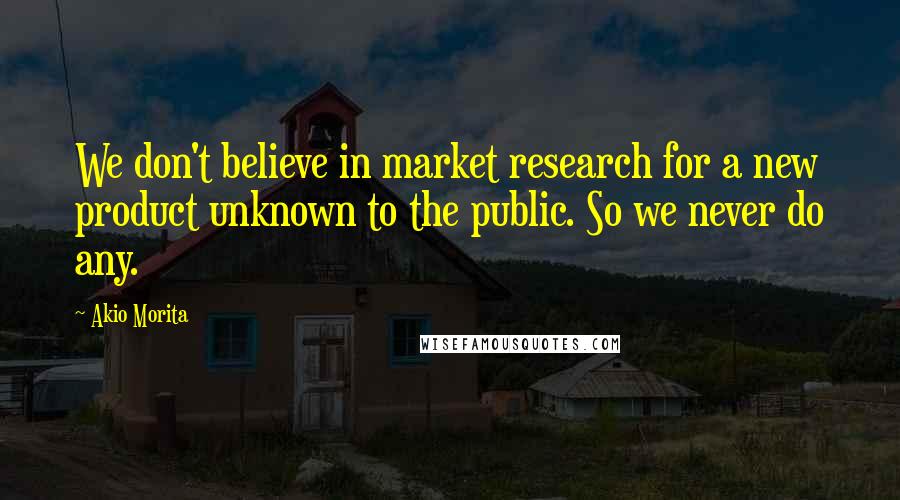 Akio Morita Quotes: We don't believe in market research for a new product unknown to the public. So we never do any.