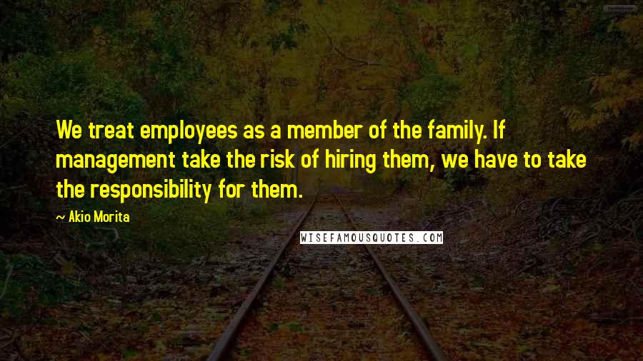 Akio Morita Quotes: We treat employees as a member of the family. If management take the risk of hiring them, we have to take the responsibility for them.