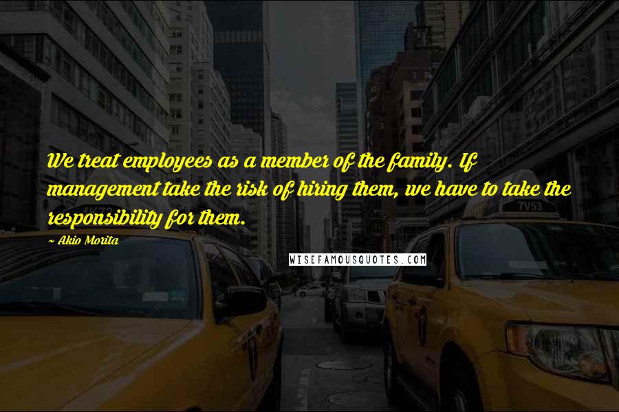 Akio Morita Quotes: We treat employees as a member of the family. If management take the risk of hiring them, we have to take the responsibility for them.