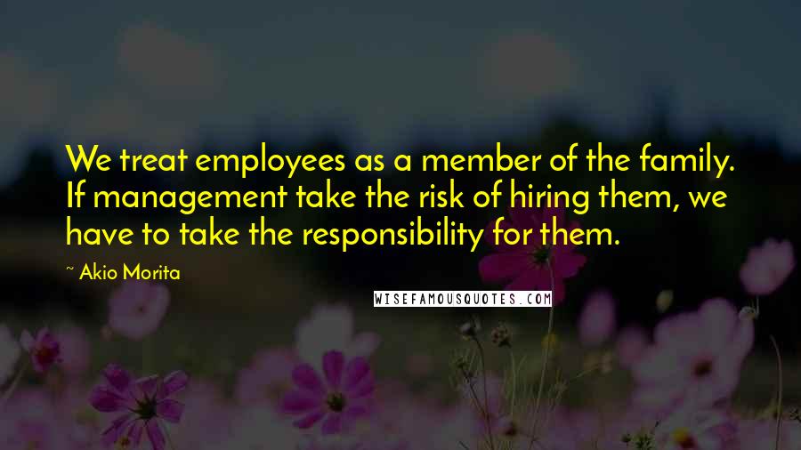 Akio Morita Quotes: We treat employees as a member of the family. If management take the risk of hiring them, we have to take the responsibility for them.