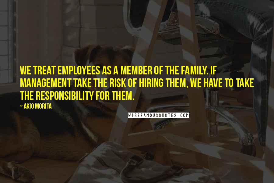 Akio Morita Quotes: We treat employees as a member of the family. If management take the risk of hiring them, we have to take the responsibility for them.