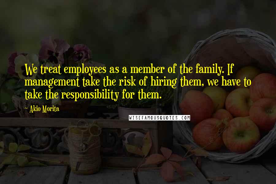 Akio Morita Quotes: We treat employees as a member of the family. If management take the risk of hiring them, we have to take the responsibility for them.