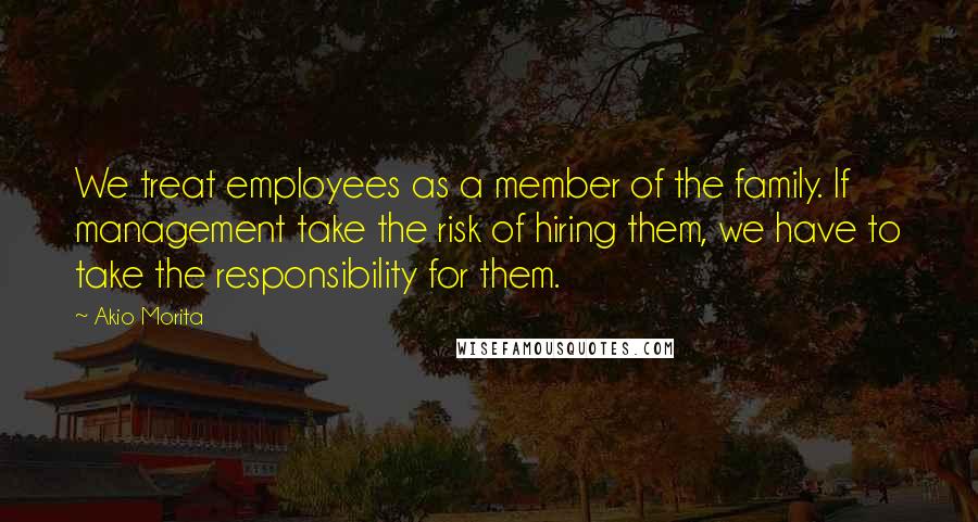 Akio Morita Quotes: We treat employees as a member of the family. If management take the risk of hiring them, we have to take the responsibility for them.