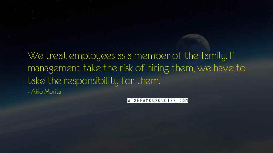 Akio Morita Quotes: We treat employees as a member of the family. If management take the risk of hiring them, we have to take the responsibility for them.