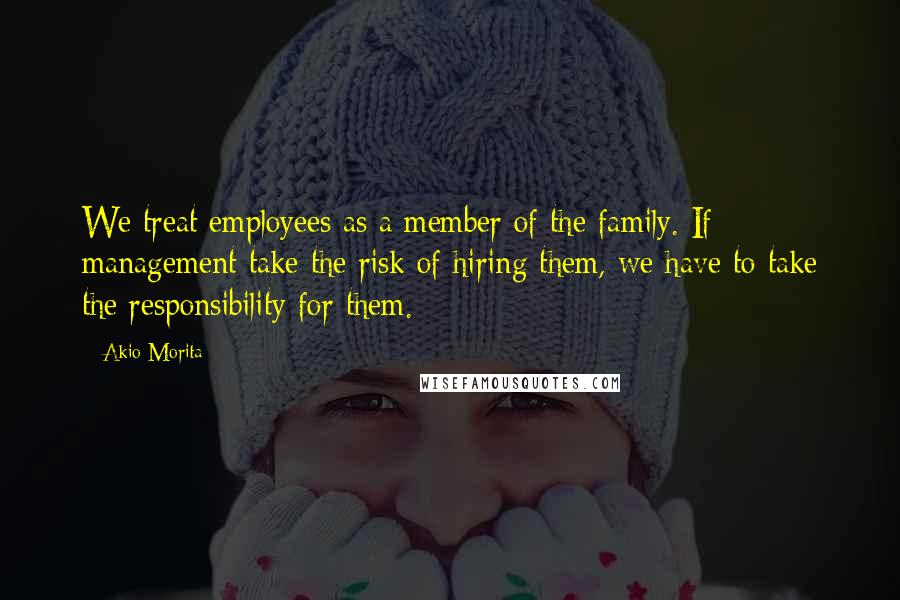 Akio Morita Quotes: We treat employees as a member of the family. If management take the risk of hiring them, we have to take the responsibility for them.