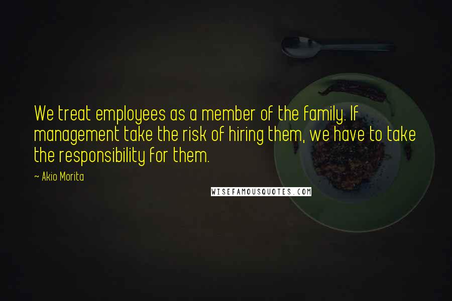 Akio Morita Quotes: We treat employees as a member of the family. If management take the risk of hiring them, we have to take the responsibility for them.