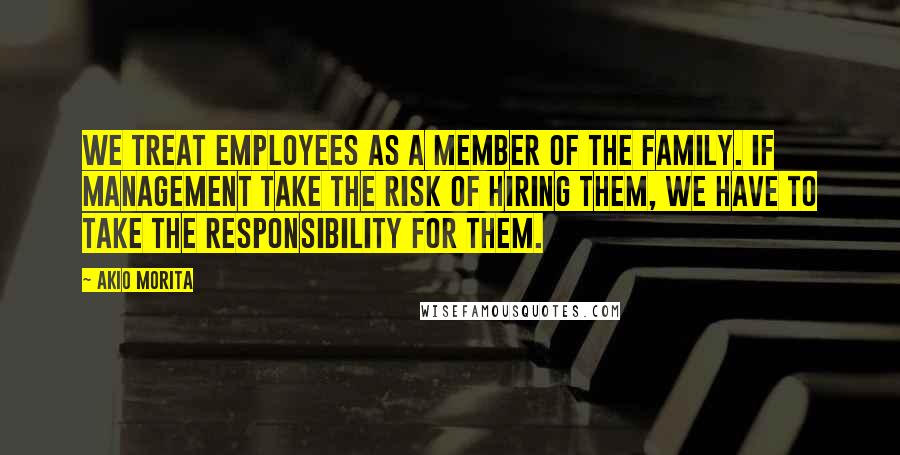 Akio Morita Quotes: We treat employees as a member of the family. If management take the risk of hiring them, we have to take the responsibility for them.