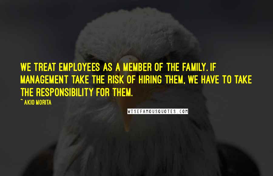 Akio Morita Quotes: We treat employees as a member of the family. If management take the risk of hiring them, we have to take the responsibility for them.