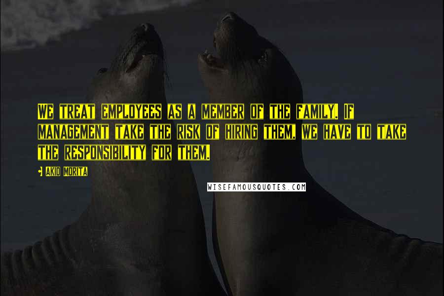 Akio Morita Quotes: We treat employees as a member of the family. If management take the risk of hiring them, we have to take the responsibility for them.