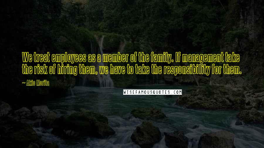 Akio Morita Quotes: We treat employees as a member of the family. If management take the risk of hiring them, we have to take the responsibility for them.