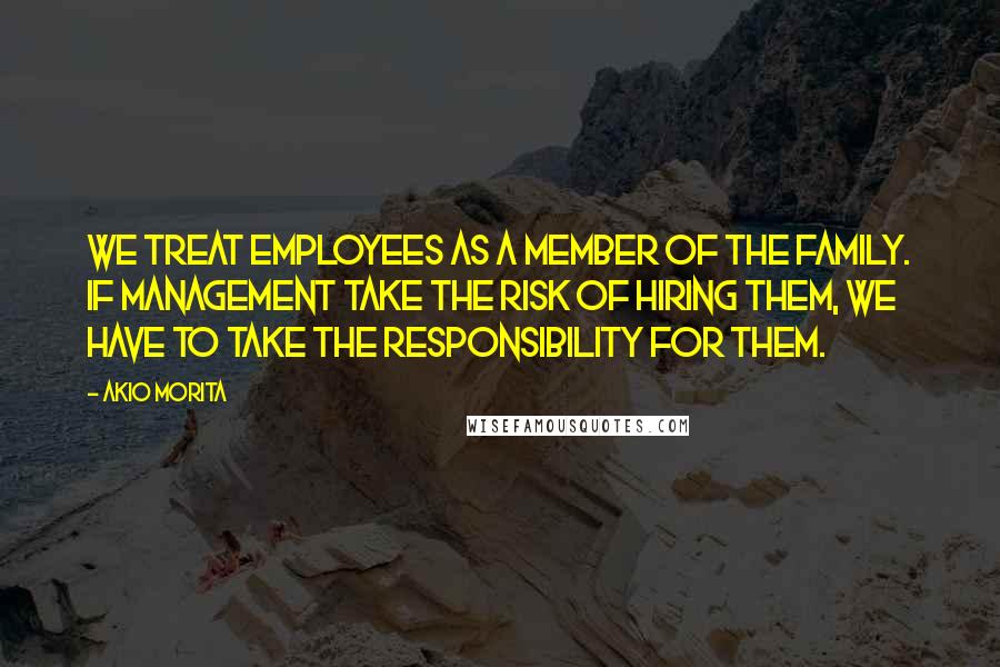 Akio Morita Quotes: We treat employees as a member of the family. If management take the risk of hiring them, we have to take the responsibility for them.