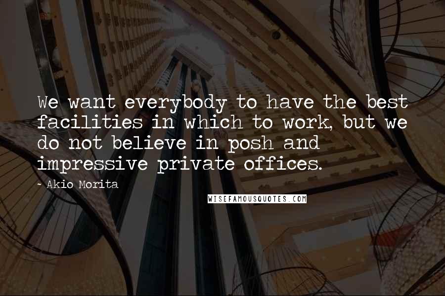 Akio Morita Quotes: We want everybody to have the best facilities in which to work, but we do not believe in posh and impressive private offices.