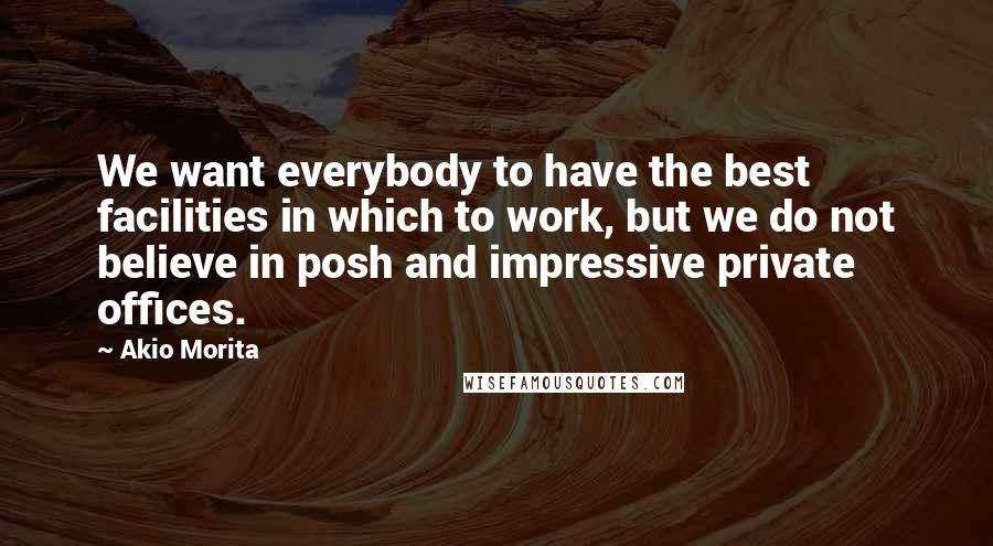 Akio Morita Quotes: We want everybody to have the best facilities in which to work, but we do not believe in posh and impressive private offices.