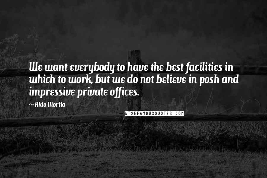 Akio Morita Quotes: We want everybody to have the best facilities in which to work, but we do not believe in posh and impressive private offices.