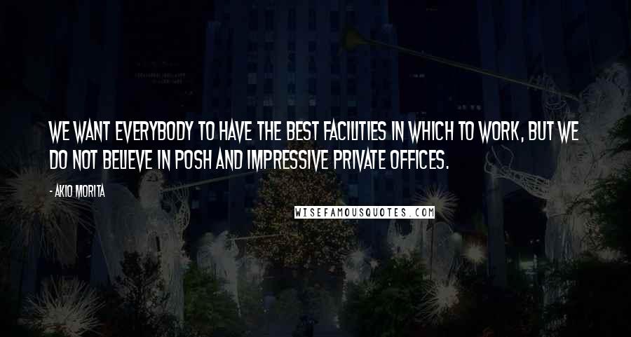 Akio Morita Quotes: We want everybody to have the best facilities in which to work, but we do not believe in posh and impressive private offices.