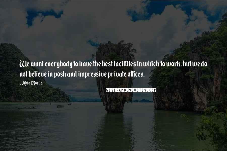 Akio Morita Quotes: We want everybody to have the best facilities in which to work, but we do not believe in posh and impressive private offices.