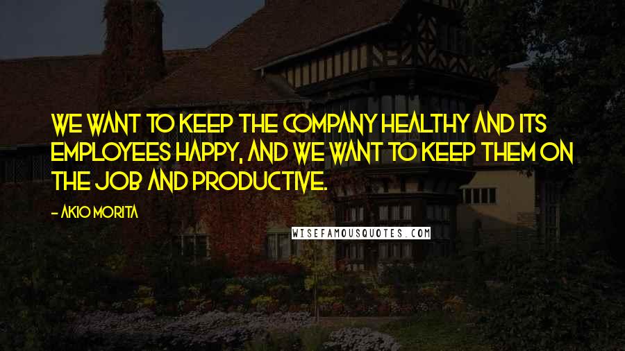 Akio Morita Quotes: We want to keep the company healthy and its employees happy, and we want to keep them on the job and productive.