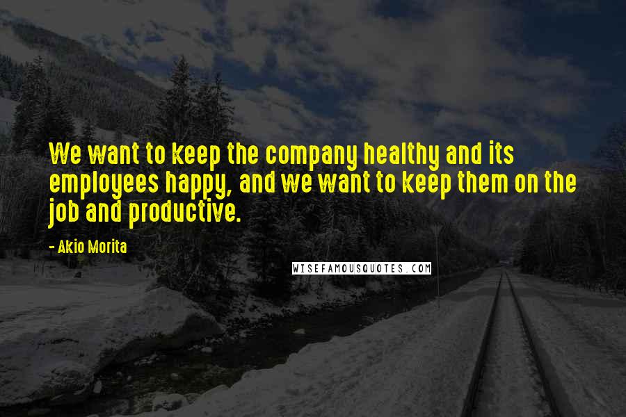 Akio Morita Quotes: We want to keep the company healthy and its employees happy, and we want to keep them on the job and productive.