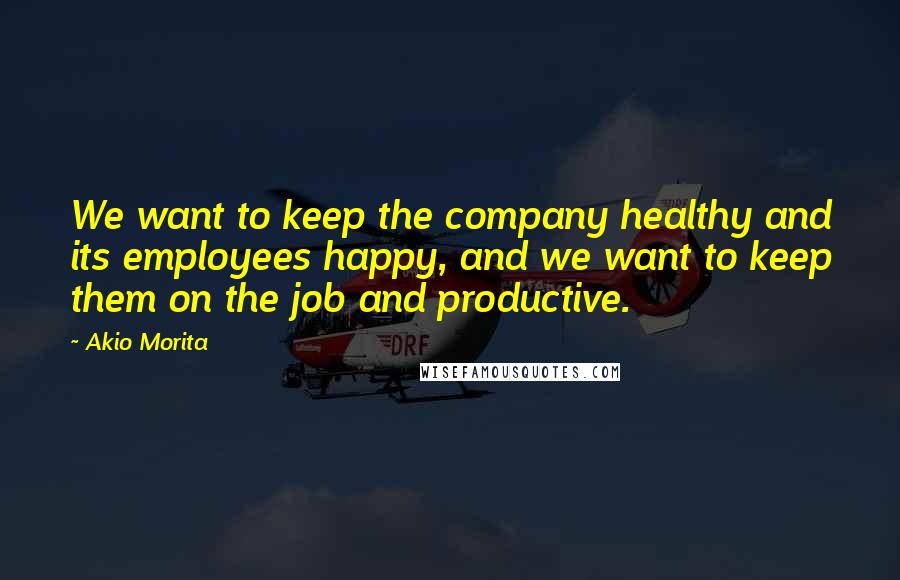 Akio Morita Quotes: We want to keep the company healthy and its employees happy, and we want to keep them on the job and productive.