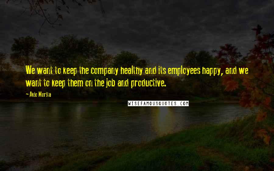 Akio Morita Quotes: We want to keep the company healthy and its employees happy, and we want to keep them on the job and productive.