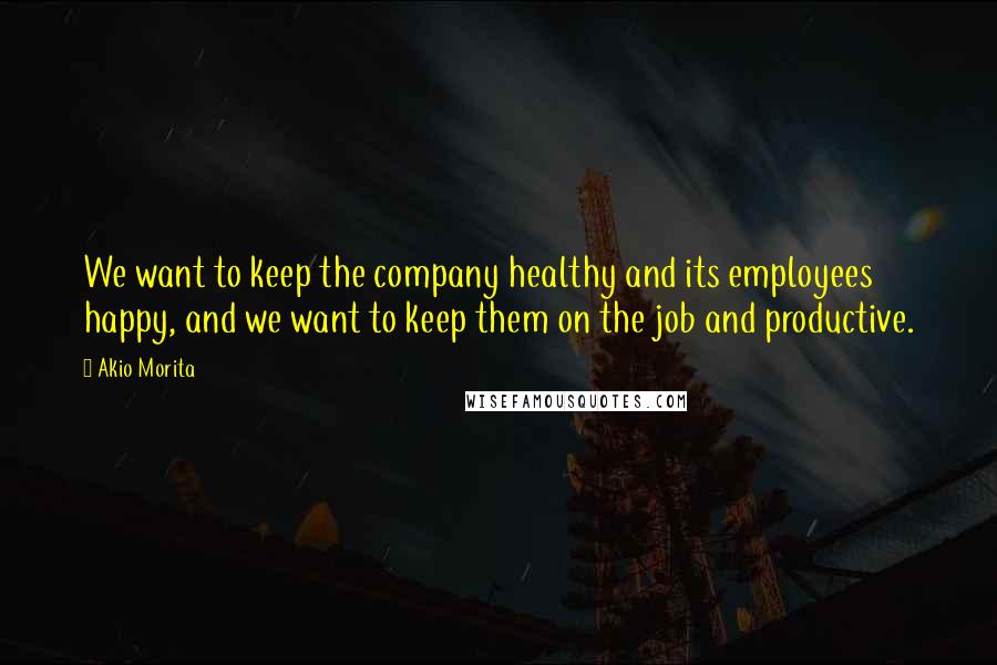 Akio Morita Quotes: We want to keep the company healthy and its employees happy, and we want to keep them on the job and productive.