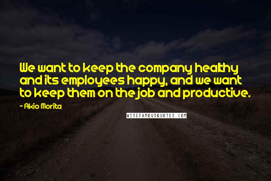 Akio Morita Quotes: We want to keep the company healthy and its employees happy, and we want to keep them on the job and productive.
