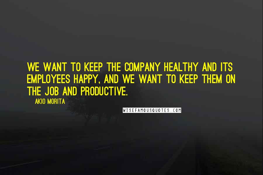 Akio Morita Quotes: We want to keep the company healthy and its employees happy, and we want to keep them on the job and productive.