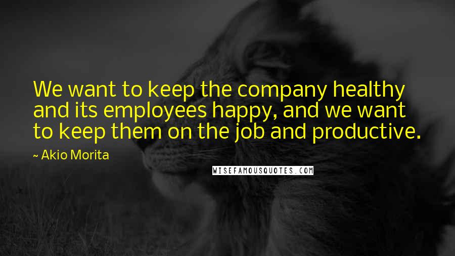 Akio Morita Quotes: We want to keep the company healthy and its employees happy, and we want to keep them on the job and productive.