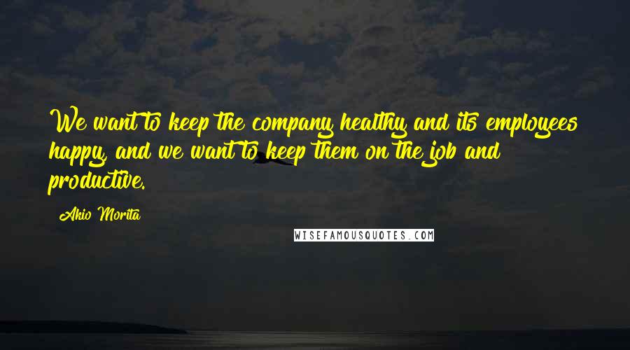 Akio Morita Quotes: We want to keep the company healthy and its employees happy, and we want to keep them on the job and productive.