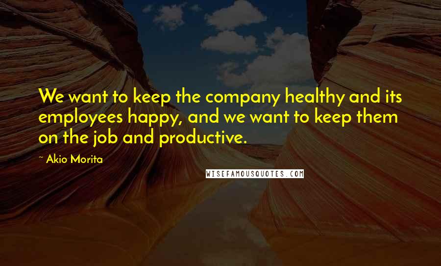 Akio Morita Quotes: We want to keep the company healthy and its employees happy, and we want to keep them on the job and productive.