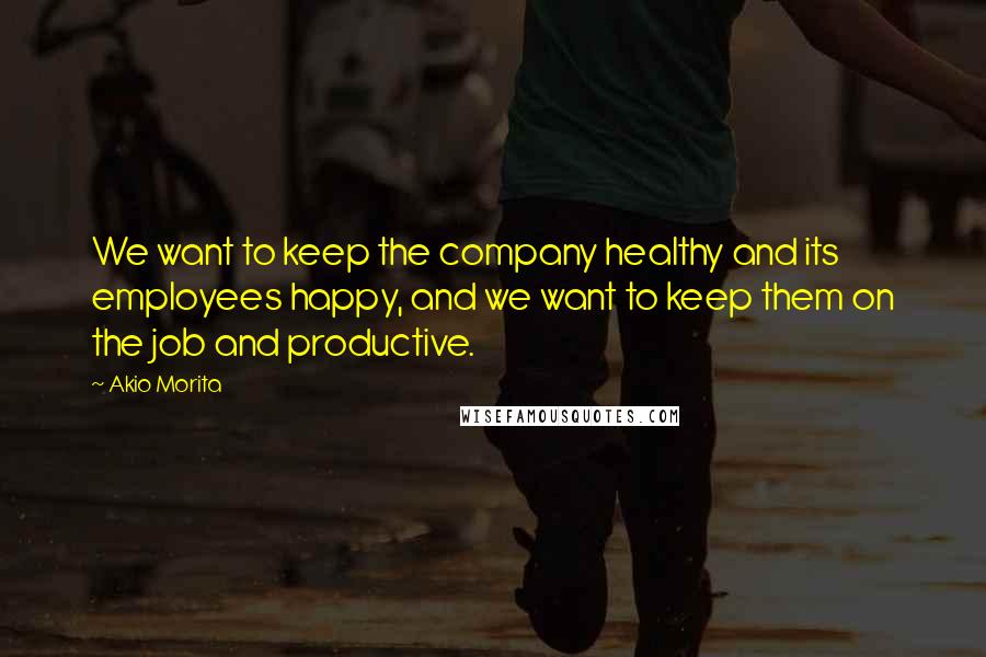 Akio Morita Quotes: We want to keep the company healthy and its employees happy, and we want to keep them on the job and productive.
